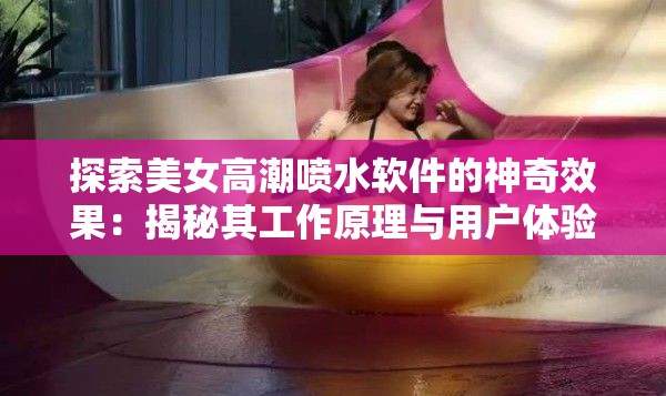 探索美女高潮喷水软件的神奇效果：揭秘其工作原理与用户体验的真实反馈