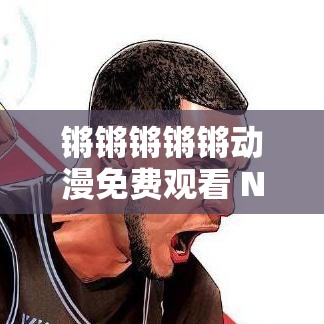 锵锵锵锵锵动漫免费观看 NBA，究竟有何独特魅力？想免费观看 NBA？锵锵锵锵锵动漫能满足你吗？锵锵锵锵锵动漫免费观看 NBA，是真福利还是有陷阱？