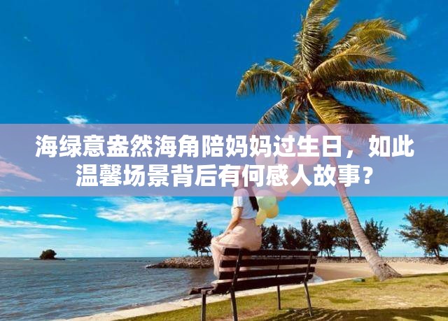 海绿意盎然海角陪妈妈过生日，如此温馨场景背后有何感人故事？