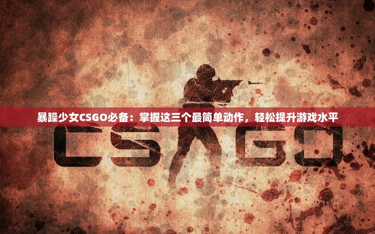 暴躁少女CSGO必备：掌握这三个最简单动作，轻松提升游戏水平