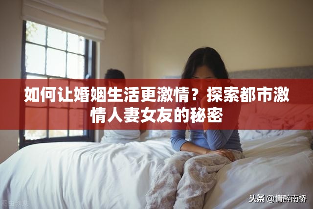 如何让婚姻生活更激情？探索都市激情人妻女友的秘密