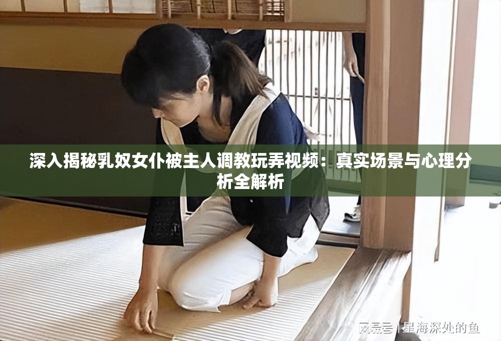 深入揭秘乳奴女仆被主人调教玩弄视频：真实场景与心理分析全解析