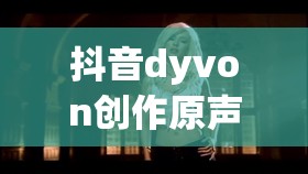 抖音dyvon创作原声究竟有何魅力？探寻音乐灵魂的独特共鸣之谜