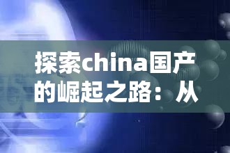 探索china国产的崛起之路：从制造到智造的全面转型与未来展望