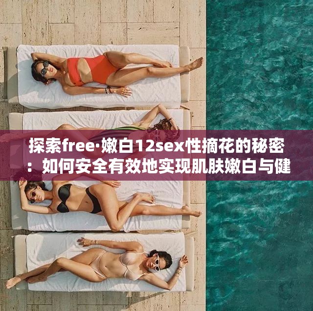 探索free·嫩白12sex性摘花的秘密：如何安全有效地实现肌肤嫩白与健康平衡