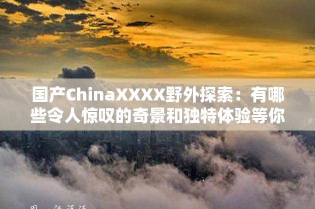 国产ChinaXXXX野外探索：有哪些令人惊叹的奇景和独特体验等你来发现？