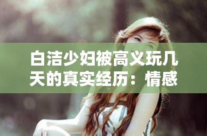 白洁少妇被高义玩几天的真实经历：情感纠葛与人性考验的全记录