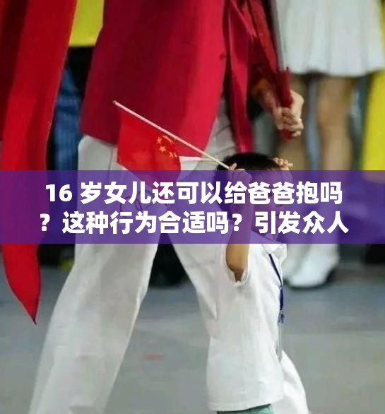 16 岁女儿还可以给爸爸抱吗？这种行为合适吗？引发众人热议