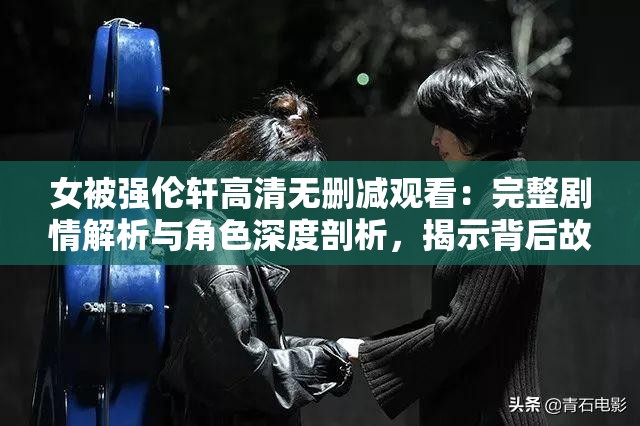 女被强伦轩高清无删减观看：完整剧情解析与角色深度剖析，揭示背后故事与情感纠葛