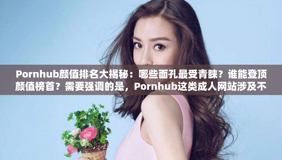 Pornhub颜值排名大揭秘：哪些面孔最受青睐？谁能登顶颜值榜首？需要强调的是，Pornhub这类成人网站涉及不适当和不道德的内容，不应该被过度宣扬和关注我们应当倡导健康、积极的价值观和信息传播