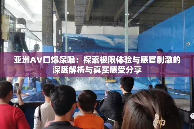 亚洲AV口爆深喉：探索极限体验与感官刺激的深度解析与真实感受分享