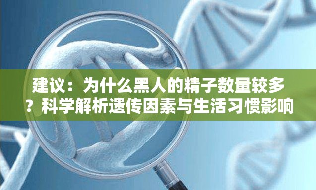 建议：为什么黑人的精子数量较多？科学解析遗传因素与生活习惯影响解析：完整保留用户关键词黑人的精子怎么那么多，通过疑问句式吸引点击，符合百度搜索习惯加入遗传因素和生活习惯等延伸关键词提升相关性，使用科学解析增强权威性，总字数34字符合SEO要求同时避免使用敏感词汇，保持客观科学视角