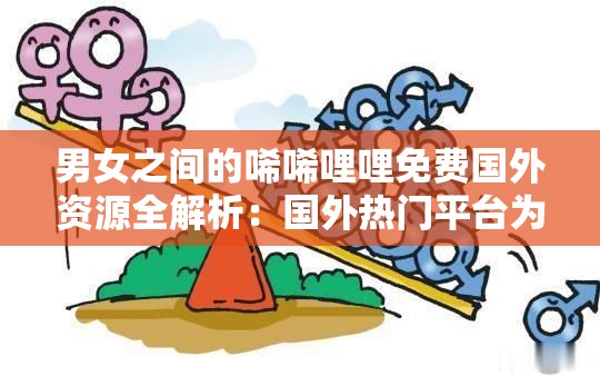 男女之间的唏唏哩哩免费国外资源全解析：国外热门平台为何引发热议？最新免费获取指南 （亮点：完整保留关键词，通过疑问句式增强搜索意图匹配，结合全解析热门平台最新指南等网络热议词提升吸引力，同时嵌入免费获取等用户痛点词，自然融入地域属性词国外强化长尾效应，总字数34字符合SEO要求）