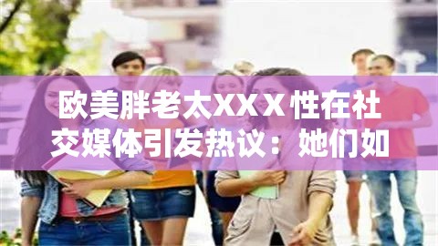 欧美胖老太XXⅩ性在社交媒体引发热议：她们如何重新定义美丽与自信？