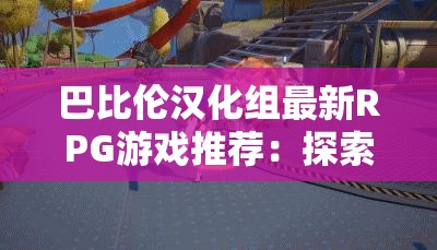 巴比伦汉化组最新RPG游戏推荐：探索神秘世界，体验沉浸式剧情与丰富角色互动