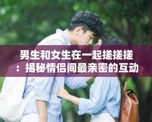 男生和女生在一起搓搓搓：揭秘情侣间最亲密的互动方式与情感升温秘诀