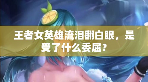 王者女英雄流泪翻白眼，是受了什么委屈？