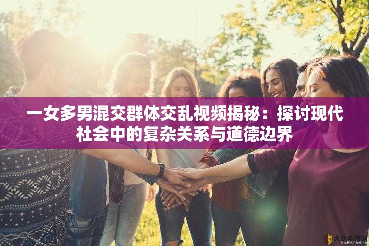 一女多男混交群体交乱视频揭秘：探讨现代社会中的复杂关系与道德边界