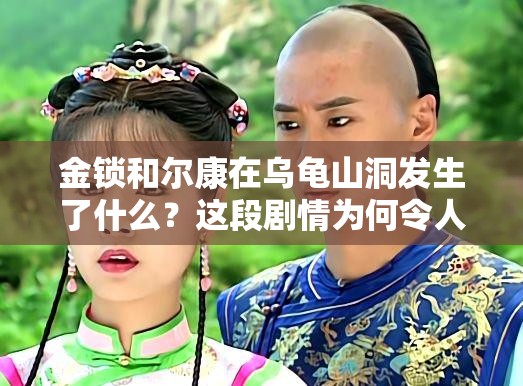 金锁和尔康在乌龟山洞发生了什么？这段剧情为何令人难忘？尔康与金锁在乌龟山洞的经历究竟怎样？为何能引发众多讨论？金锁和尔康在乌龟山洞的故事，背后隐藏着怎样不为人知的秘密？