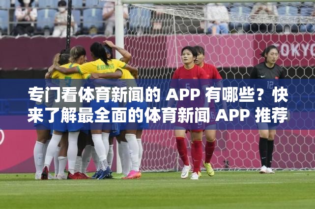 专门看体育新闻的 APP 有哪些？快来了解最全面的体育新闻 APP 推荐