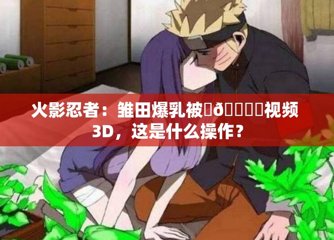 火影忍者：雏田爆乳被❌🔞㊙视频 3D，这是什么操作？