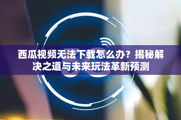 西瓜视频无法下载怎么办？揭秘解决之道与未来玩法革新预测