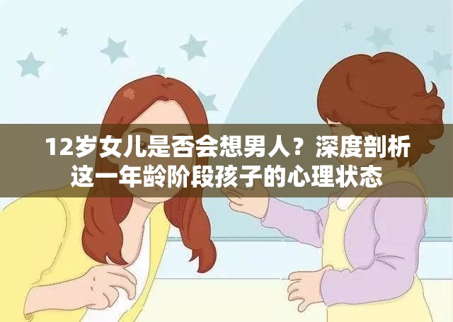 12岁女儿是否会想男人？深度剖析这一年龄阶段孩子的心理状态