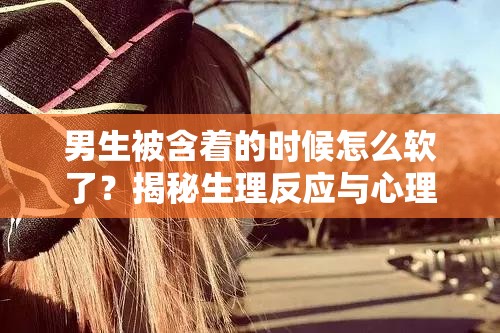 男生被含着的时候怎么软了？揭秘生理反应与心理影响的双重作用