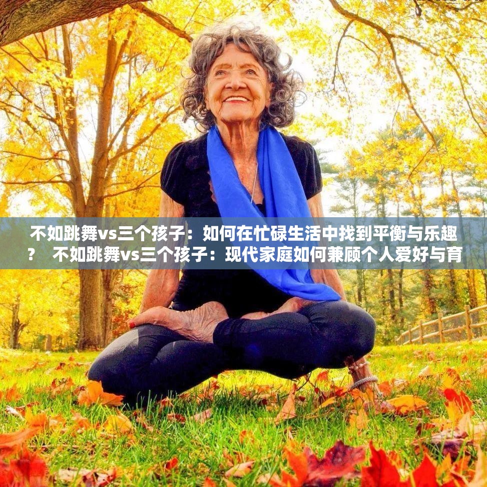 不如跳舞vs三个孩子：如何在忙碌生活中找到平衡与乐趣？  不如跳舞vs三个孩子：现代家庭如何兼顾个人爱好与育儿责任？  不如跳舞vs三个孩子：探索家庭生活与自我追求的最佳结合方式  不如跳舞vs三个孩子：如何在繁忙育儿中保持自我与快乐？  不如跳舞vs三个孩子：现代父母如何平衡个人兴趣与家庭责任？