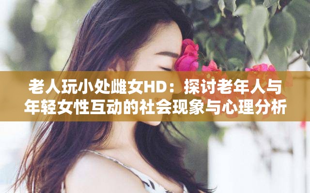 老人玩小处雌女HD：探讨老年人与年轻女性互动的社会现象与心理分析