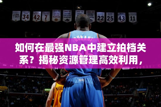 如何在最强NBA中建立拍档关系？揭秘资源管理高效利用，避免浪费秘诀！