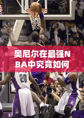 奥尼尔在最强NBA中究竟如何称霸内线？统治艺术深度剖析疑问