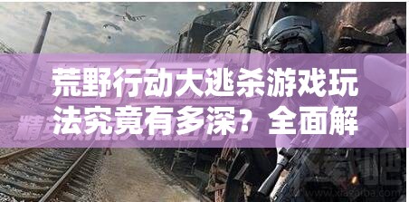 荒野行动大逃杀游戏玩法究竟有多深？全面解析带你探秘！