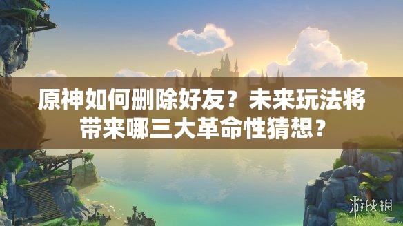 原神如何删除好友？未来玩法将带来哪三大革命性猜想？