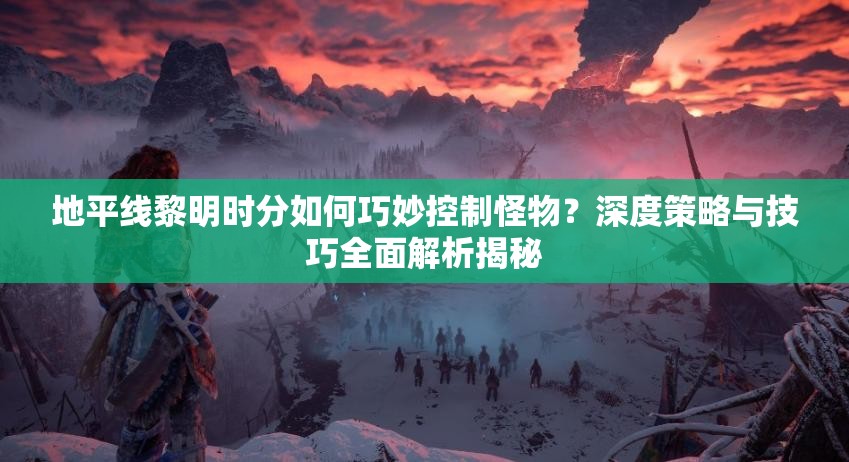 地平线黎明时分如何巧妙控制怪物？深度策略与技巧全面解析揭秘