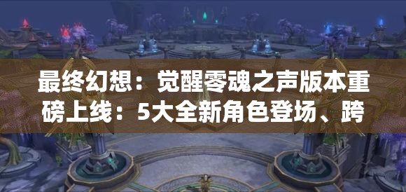 最终幻想：觉醒零魂之声版本重磅上线：5大全新角色登场、跨服竞技开启及技能系统全面优化全解析